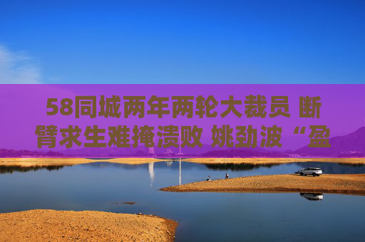 58同城两年两轮大裁员 断臂求生难掩溃败 姚劲波“盈利铁律”下业务全线失守