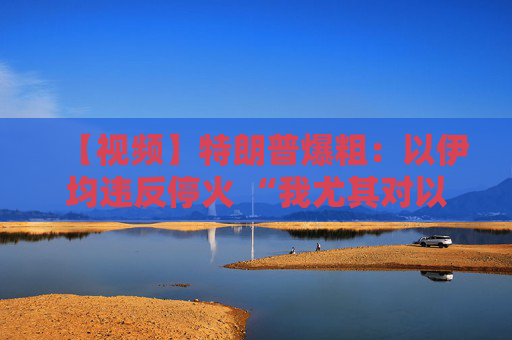 【视频】特朗普爆粗：以伊均违反停火 “我尤其对以色列不满”