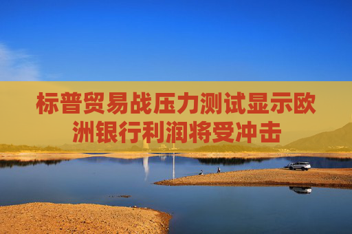 标普贸易战压力测试显示欧洲银行利润将受冲击