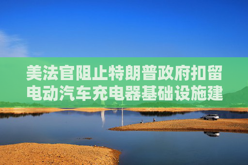 美法官阻止特朗普政府扣留电动汽车充电器基础设施建设资金