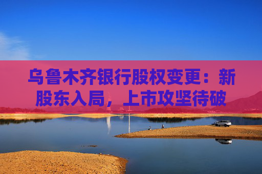 乌鲁木齐银行股权变更：新股东入局，上市攻坚待破