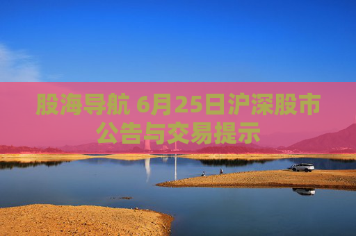 股海导航 6月25日沪深股市公告与交易提示