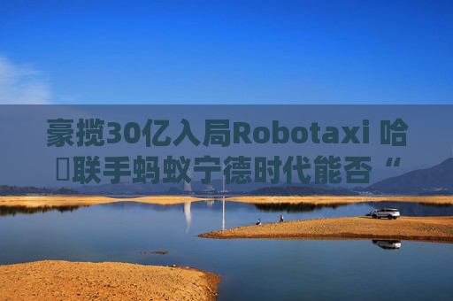 豪揽30亿入局Robotaxi 哈啰联手蚂蚁宁德时代能否“后发先至”？