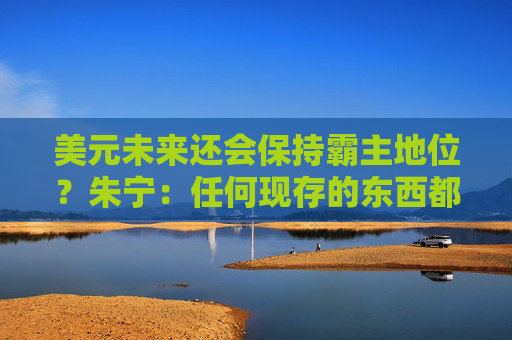美元未来还会保持霸主地位？朱宁：任何现存的东西都一定最终会毁灭，只不过是时间问题
