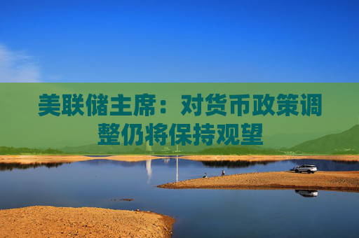 美联储主席：对货币政策调整仍将保持观望