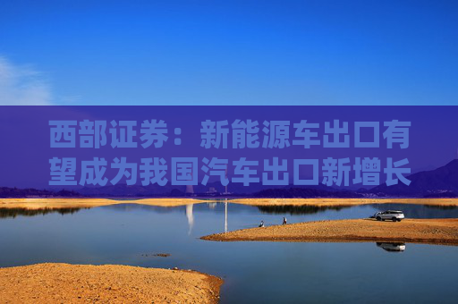 西部证券：新能源车出口有望成为我国汽车出口新增长动力 推荐零跑汽车等
