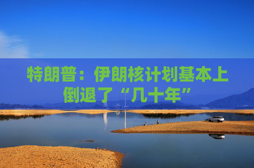 特朗普：伊朗核计划基本上倒退了“几十年”