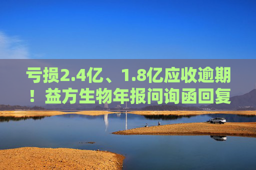 亏损2.4亿、1.8亿应收逾期！益方生物年报问询函回复曝光经营隐忧