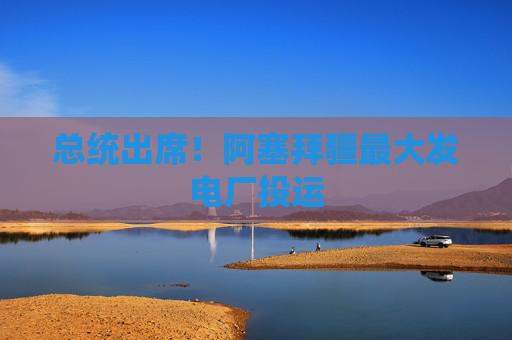 总统出席！阿塞拜疆最大发电厂投运