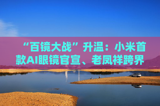 “百镜大战”升温：小米首款AI眼镜官宣、老凤祥跨界进入、Rokid F码用户支付通道开启……
