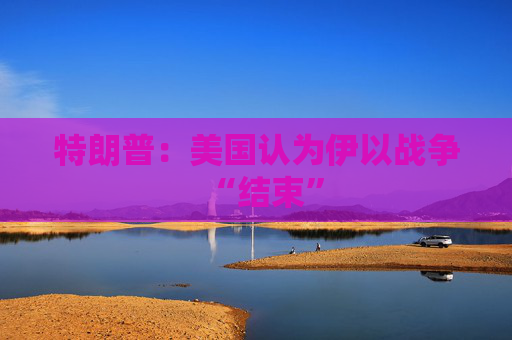 特朗普：美国认为伊以战争“结束”