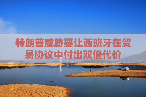 特朗普威胁要让西班牙在贸易协议中付出双倍代价