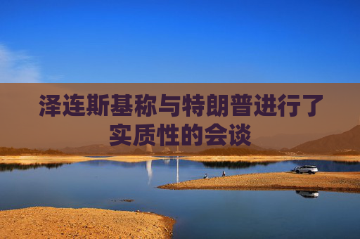 泽连斯基称与特朗普进行了实质性的会谈