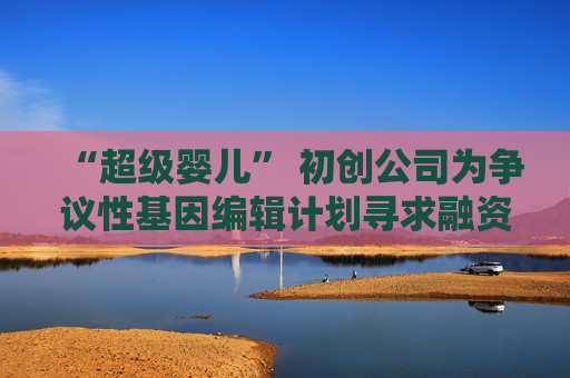 “超级婴儿” 初创公司为争议性基因编辑计划寻求融资