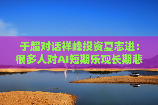 于超对话祥峰投资夏志进：很多人对AI短期乐观长期悲观，我可能相反