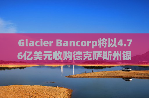 Glacier Bancorp将以4.76亿美元收购德克萨斯州银行