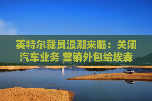 英特尔裁员浪潮来临：关闭汽车业务 营销外包给埃森哲和AI