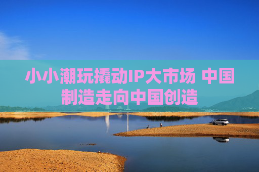 小小潮玩撬动IP大市场 中国制造走向中国创造