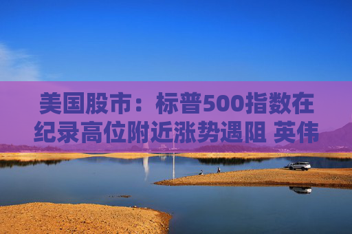 美国股市：标普500指数在纪录高位附近涨势遇阻 英伟达收盘创新高
