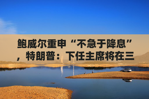 鲍威尔重申“不急于降息”，特朗普：下任主席将在三四人中选出