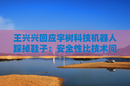 王兴兴回应宇树科技机器人踩掉鞋子：安全性比技术问题更重要