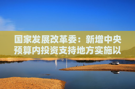 国家发展改革委：新增中央预算内投资支持地方实施以工代赈项目