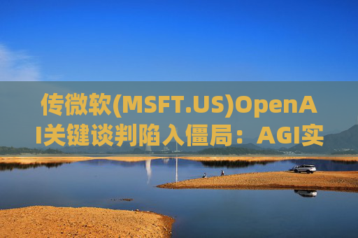 传微软(MSFT.US)OpenAI关键谈判陷入僵局：AGI实现后访问权成核心分歧