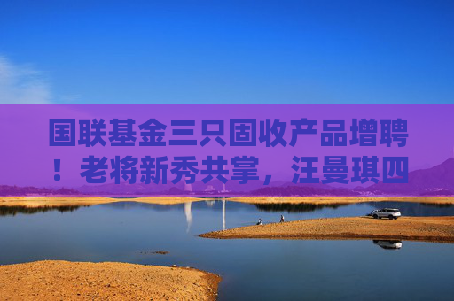 国联基金三只固收产品增聘！老将新秀共掌，汪曼琪四年磨剑首次担纲