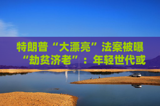 特朗普“大漂亮”法案被曝“劫贫济老”：年轻世代或人均损失7500美元 老年群体反获1.75万红利
