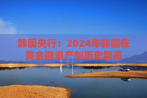 韩国央行:2024年韩国在美金融资产创历史新高