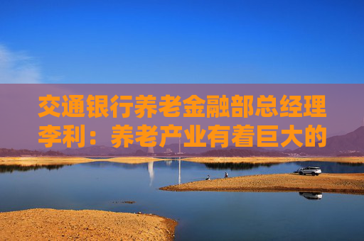 交通银行养老金融部总经理李利：养老产业有着巨大的发展空间