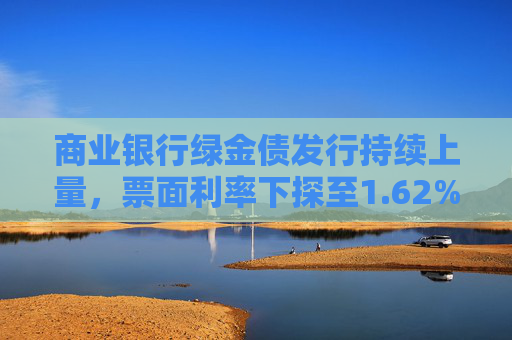 商业银行绿金债发行持续上量，票面利率下探至1.62%，年内募资已超1700亿