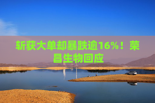 斩获大单却暴跌逾16%！荣昌生物回应