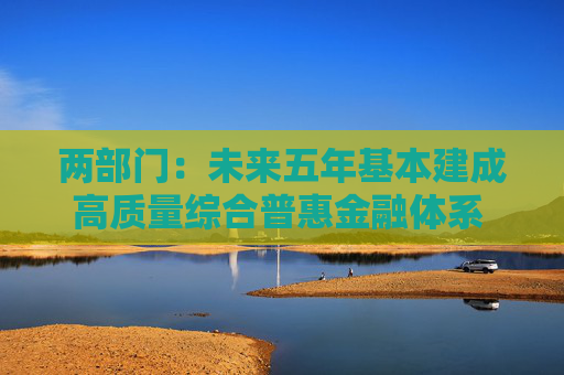 两部门：未来五年基本建成高质量综合普惠金融体系 普惠金融促进共同富裕迈上新台阶