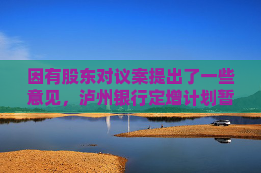 因有股东对议案提出了一些意见，泸州银行定增计划暂缓审议