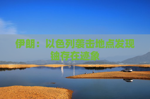 伊朗：以色列袭击地点发现铀存在迹象