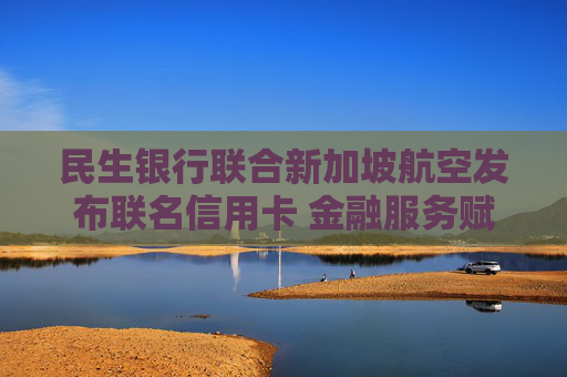 民生银行联合新加坡航空发布联名信用卡 金融服务赋能跨境消费提质升级