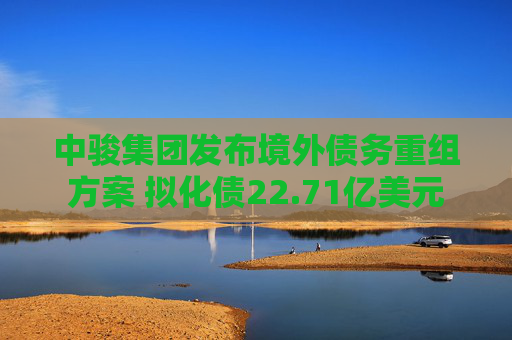 中骏集团发布境外债务重组方案 拟化债22.71亿美元