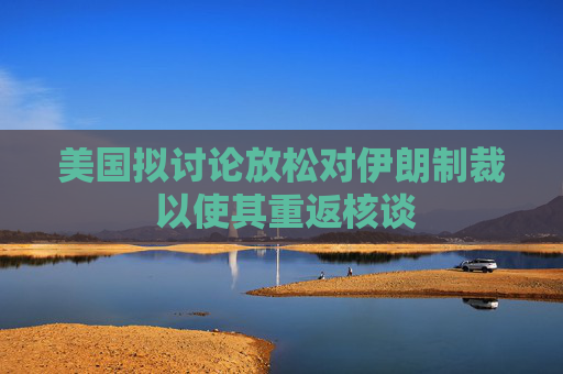 美国拟讨论放松对伊朗制裁 以使其重返核谈