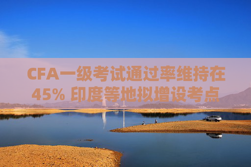CFA一级考试通过率维持在45% 印度等地拟增设考点