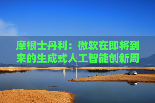 摩根士丹利：微软在即将到来的生成式人工智能创新周期中处于有利地位