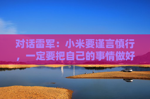 对话雷军：小米要谨言慎行，一定要把自己的事情做好，任何瑕疵都可能被放大