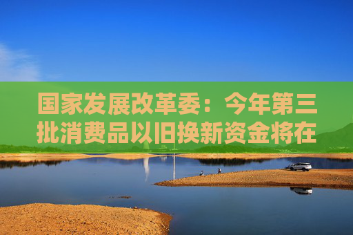 国家发展改革委：今年第三批消费品以旧换新资金将在7月份下达