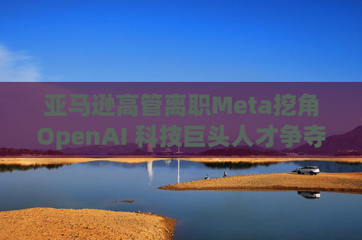 亚马逊高管离职Meta挖角OpenAI 科技巨头人才争夺加剧