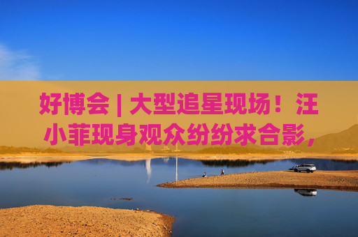 好博会 | 大型追星现场!汪小菲现身观众纷纷求合影,还有女粉丝高喊“汪总好帅!”