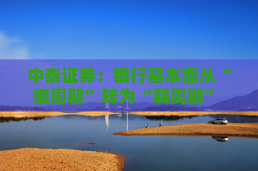 中泰证券：银行基本面从“顺周期”转为“弱周期” 持续重点推荐银行板块股