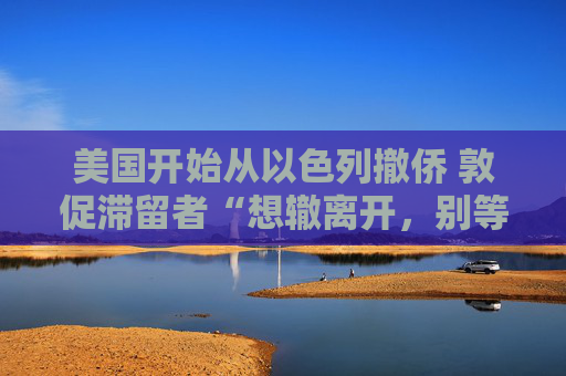 美国开始从以色列撤侨 敦促滞留者“想辙离开，别等政府”