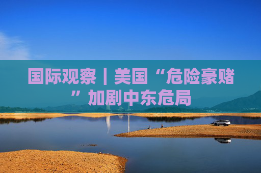 国际观察｜美国“危险豪赌”加剧中东危局