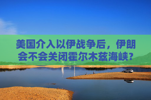 美国介入以伊战争后，伊朗会不会关闭霍尔木兹海峡？一文看懂
