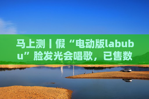 马上测丨假“电动版labubu”脸发光会唱歌，已售数万件